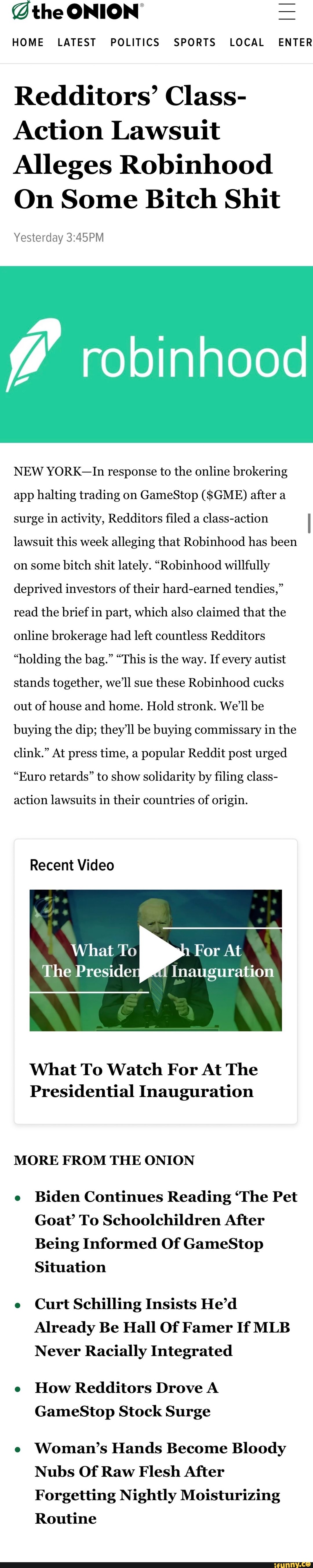 @the ONION =
HOME LATEST POLITICS SPORTS LOCAL ENTER
Redditors' Class-
Action Lawsuit
Alleges Robinhood
On Some Bitch Shit
Yesterday
robinhood
NEW YORK-In response to the online brokering app halting trading on GameStop ($GME) after a surge in activity, Redditors filed a class-action lawsuit this week alleging that Robinhood has been on some bitch shit lately. "Robinhood willfully deprived investors of their hard-earned tendies," read the brief in part, which also claimed that the online brokerage had left countless Redditors
"holding the bag." "This is the way. If every autist stands together, we'll sue these Robinhood cucks out of house and home. Hold stronk. We'll be buying the dip; they'll be buying commissary in the clink." At press time, a popular Reddit post urged
"Euro retards" to show solidarity by filing class-
action lawsuits in their countries of origin.
Recent Video
What To For At
The Preside Inauguration
What To Watch For At The
Presidential Inauguration
MORE FROM THE ONION
e Biden Continues Reading 'The Pet
Goat' To Schoolchildren After
Being Informed Of GameStop
Situation
e Curt Schilling Insists He'd
Already Be Hall Of Famer If MLB Never Racially Integrated
e How Redditors Drove A GameStop Stock Surge
e Woman's Hands Become Bloody
Nubs Of Raw Flesh After
Forgetting Nightly Moisturizing
Routine