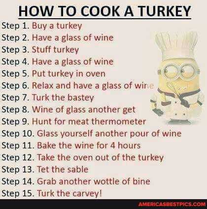 HOW TO COOK A TURKEY Step 1. Buy a turkey
Step 2. Have a glass of wine
Step 3. Stuff turkey
Step 4. Have a glass of wine
Step 5. Put turkey in oven
Step 6. Relax and have a glass of wis
Step 7. Turk the bastey
Step 8. Wine of glass another get
Step 9. Hunt for meat thermometer -
Step 10. Glass yourself another pour of wine
Step 11. Bake the wine for 4 hours
Step 12. Take the oven out of the turkey
Step 13. Tet the sable
Step 14. Grab another wattle of bine