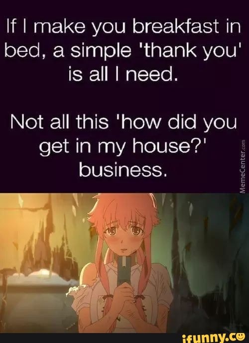 If I make you breakfast in
bed, a simple 'thank you'
is all I need.
Not all this 'how did you
get in my house?'
business. E