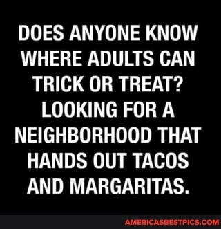 DOES ANYONE KNOW WHERE ADULTS CAN TRICK OR TREAT?
LOOKING FOR A NEIGHBORHOOD THAT HANDS OUT TACOS AND MARGARITAS.