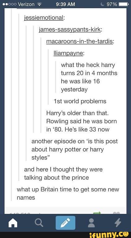 What the heck harry
turns 20 in 4 months
he was Iwke 16
yesterday
1st world prob>ems
Roang said he was bom
m ‘80. He’s lwke 38 now
another episode on ªis (ms post
about harry potter or harry
styles”
and here I thought they were
(alkmg about the prmce
what up Brilam lime to get some new
names