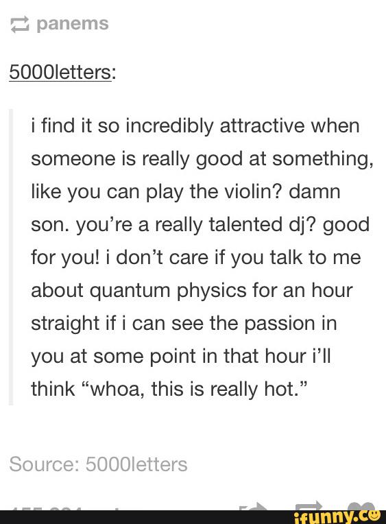 5000letters:
i find it so incredibly attractive when
someone is really good at something,
like you can play the violin? damn
son. you’re a really talented dj? good
for you! i don’t care if you talk to me
about quantum physics for an hour
straight if i can see the passion in
you at some point in that hour i'll
think “whoa, this is really hot.”