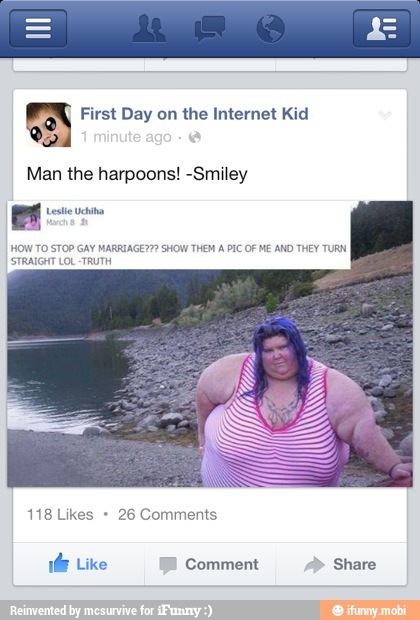 First Day on the Internet Kid
Man the harpoons! -Smiley
HOW TO STOP GAY MARRIAGE??? SHOW THEM A PIC OF ME AND THEY TURN
STRAIGHT LOL -TRUTH
ds Like Comment Share