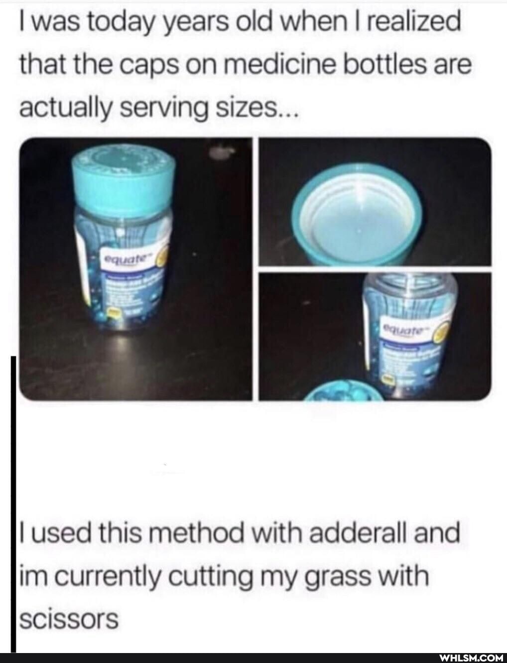 I was today years old when I I realized that the caps on medicine bottles are
actually serving sizes...
I used this method with adderall and im currently cutting my grass with scissors