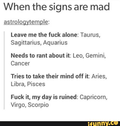 When the signs are mad
asuglogyjemgle:
Leave me the fuck alone: Taurus,
Sagittarius, Aquarius
Needs to rant about it: Leo, Gemini,
Cancer
Tries to take their mind off it: Aries,
Libra, Pisces
Fuck it, my day is ruined: Capricorn,
Virgo, Scorpio