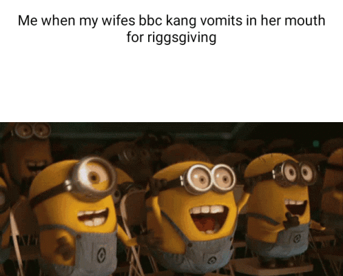 Me when my wifes bbc kang vomits in her mouth for riggsgiving - iFunny