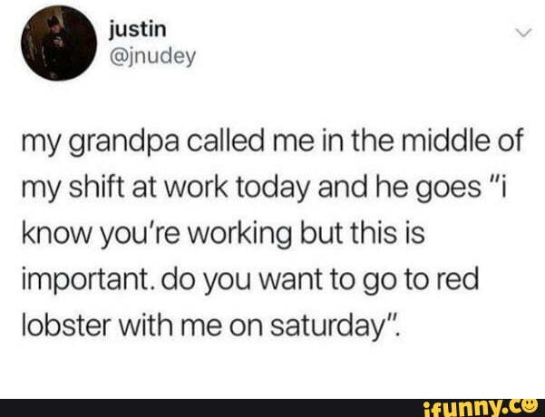 my grandpa called me in the middle of
my shift at work today and he goes "i
know you’re working but this is
important. do you want to go to red
lobster with me on saturday".