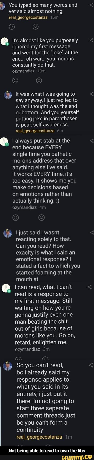 You typed so many words and yet said almost nothing real
It's almost like you purposely ignored my first message and went for the "joke" at the end... oh wait.. you morons constantly do that.
ozymandiaz
It was what i was going to say anyway, i just replied to what i thought was the end or bottom. And you yourself putting joke in parentheses is peak self awareness real_georgecostanza
I always put stab at the
end because EVERY single time you pathetic morons address that over anything else I've said.
It works EVERY time, it's too easy. It shows me you make decisions based
on emotions rather than actually thinking.
ozymandiaz
just said i wasnt reacting solely to that.
Can you read? How exacity is what i said an emotional response? I stated a fact to which you started foaming at the mouth at
can read, what I can't read is a response to my first message. Still waiting on how you're gonna justify even one man beating the shit out of girls because of morons like you. Go on, retard, enlighten me.
ozymandiaz
So you can't read,
be i already said my response applies to what you said in its entirety, i just put it there. Im not going to start three seperate comment threads just be you can't form a continuity real_georgecostanza
Not being able to read to own the libs - Not being able to read to own the libs