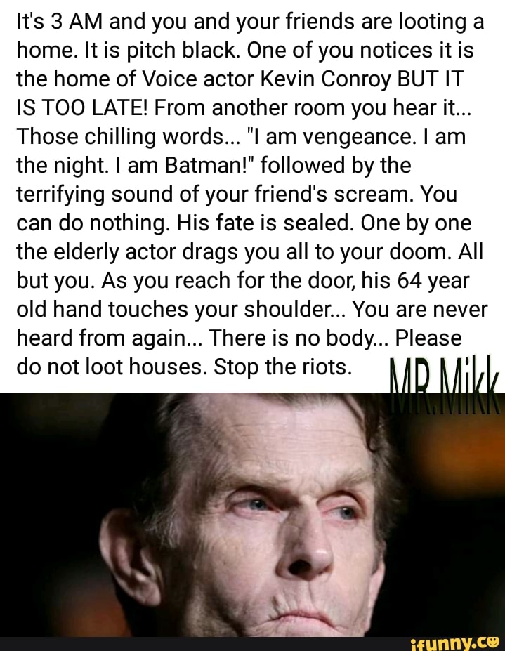 It's 3 AM and you and your friends are looting a
home. It is pitch black. One of you notices it is
the home of Voice actor Kevin Conroy BUT IT
IS TOO LATE! From another room you hear it...
Those chilling words... "I am vengeance. I am
the night. I am Batman!" followed by the
terrifying sound of your friend's scream. You
can do nothing. His fate is sealed. One by one
the elderly actor drags you all to your doom. All
but you. As you reach for the door, his 64 year
old hand touches your shoulder... You are never
heard from again... There is no body... Please
do not loot houses. Stop the riots. I