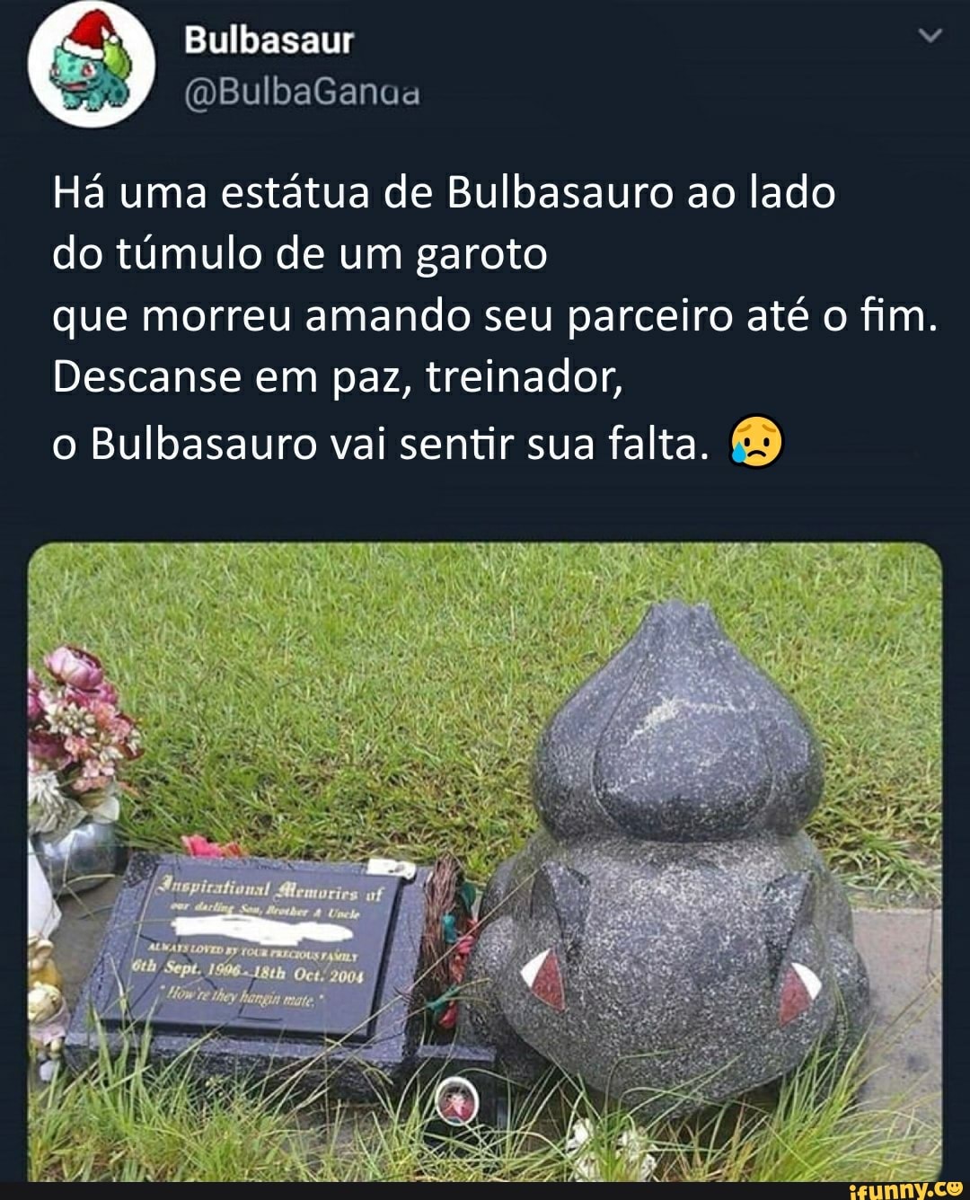 Há uma estátua de Bulbasauro ao lado
do túmulo de um garoto
que morreu amando seu parceiro até o fim.
Descanse em paz, treinador,
o Bulbasauro vai sentir sua falta.