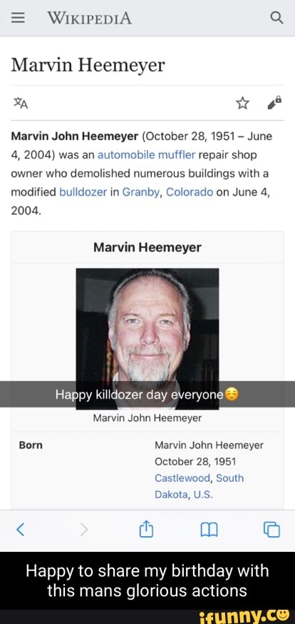 WIKIPEDIA Q
Marvin Heemeyer
ww
Marvin John Heemeyer (October 28, 1951 June
4, 2004) was an automobile muffler repair shop owner who demolished numerous buildings with a modified bulldozer in Granby, Colorado on June 4,
2004.
Marvin Heemeyer
Happy killdozer day everyone
Marvin John Heemeyer
Born Marvin John Heemeyer
October 28, 1951
Castlewood, South
Dakota, U.S.
Happy to share my birthday with this mans glorious actions