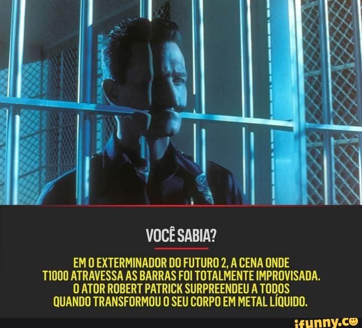 LIS
VOCÊ SABIA?
EM O EXTERMINADOR DO FUTURO 2, A CENA ONDE TIDO ATRAVESSA AS BARRAS FOI TOTALMENTE IMPROVISADA.
O ATOR ROBERT PATRICK SURPREENDEU A TODOS QUANDO TRANSFORMOU O SEU CORPO EM METAL LÍQUIDO.