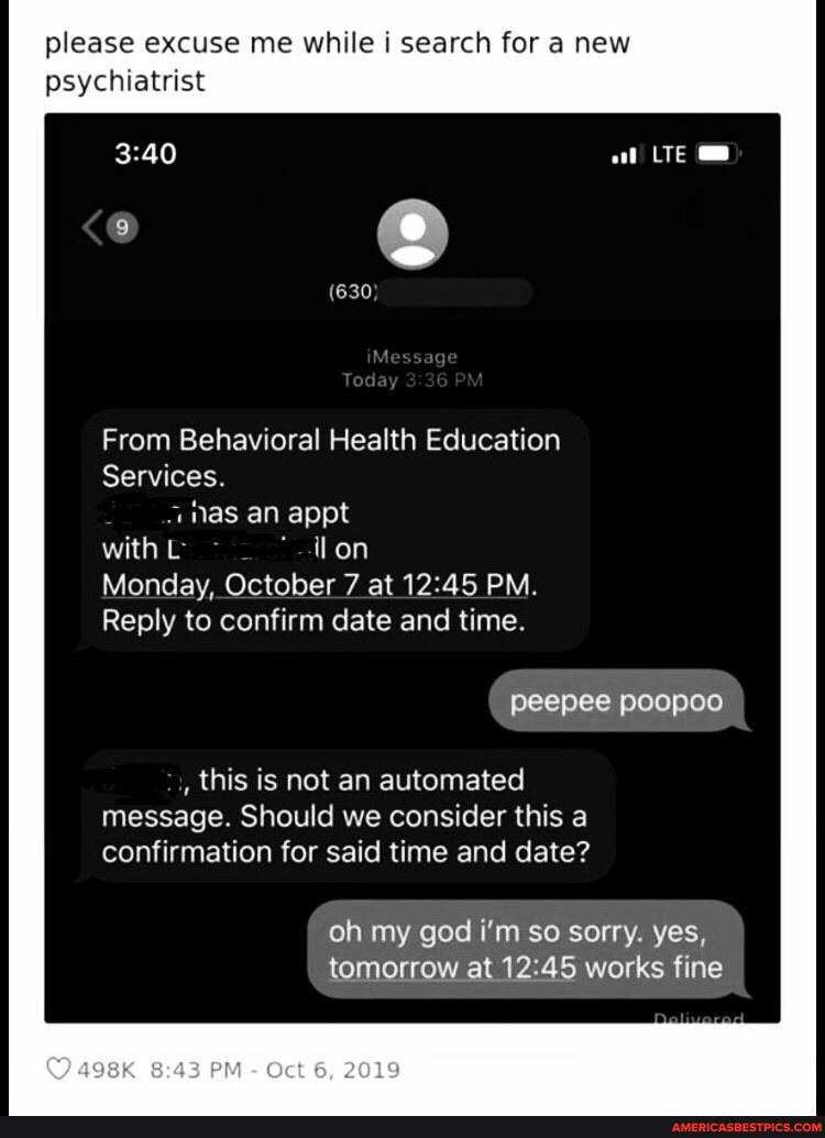 please excuse me while i search for a new psychiatrist
From Behavioral Health Education
Services.
"nas an appt with
Monday, October 7 at PM.
Reply to confirm date and time.
peepee poopoo
, this is not an automated message. Should we consider this a confirmation for said time and date?
oh my god i'm so sorry. yes, tomorrow at works fine