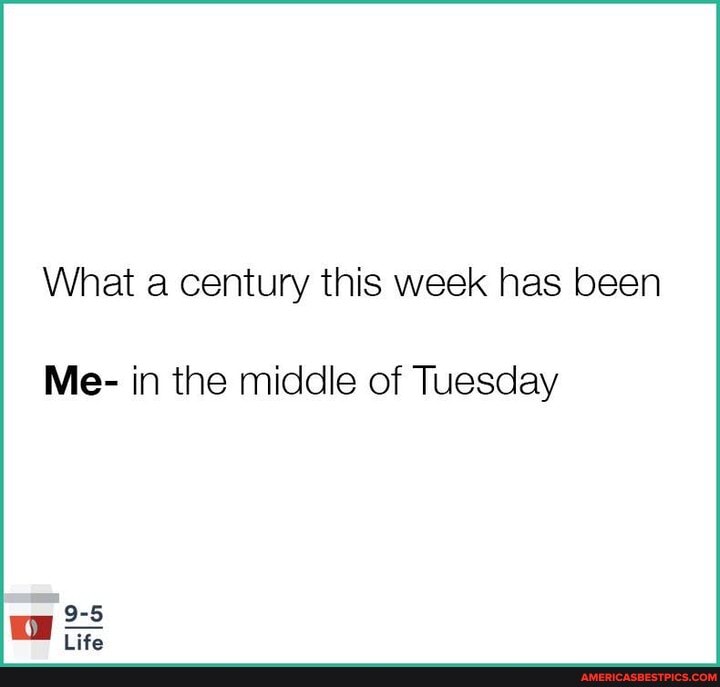 What a century this week has been
Me- in the middle of Tuesday