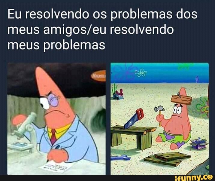 Eu resolvendo os problemas dos
meus amigos/eu resolvendo
meus problemas