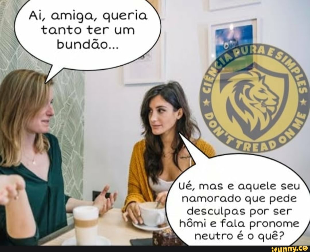 Ai, amiga, queria tanto ter um bundão...
Ué, mas e aquele seu namorado que pede desculpas por ser
hômi e fala pronome neutro é o quê?