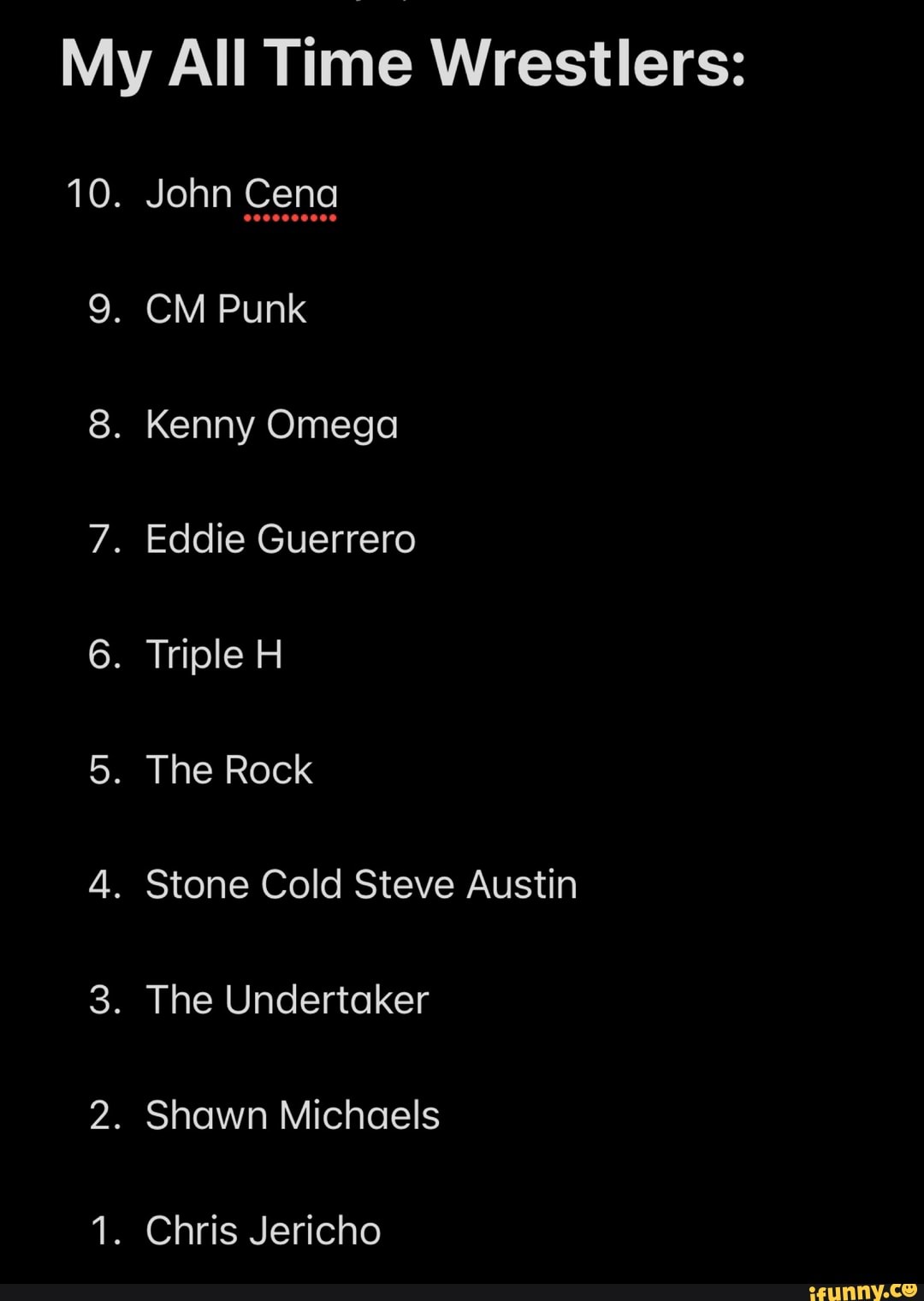 My All Time Wrestlers:
10. John Cena
9. CM Punk
8. Kenny Omega
7. Eddie Guerrero
6. Triple H
5. The Rock
4. Stone Cold Steve Austin
3. The Undertaker
2. Shawn Michaels
1. Chris Jericho