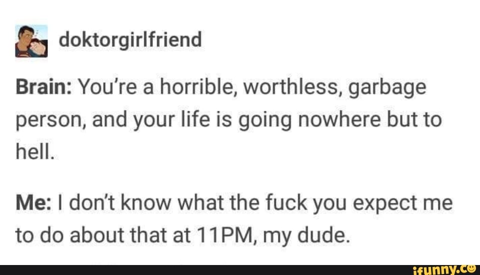 doktorgirlfriend
Brain: You're a horrible, worthless, garbage
person, and your life is going nowhere but to
hell.
Me: I don't know what the fuck you expect me
to do about that at 11PM, my dude.