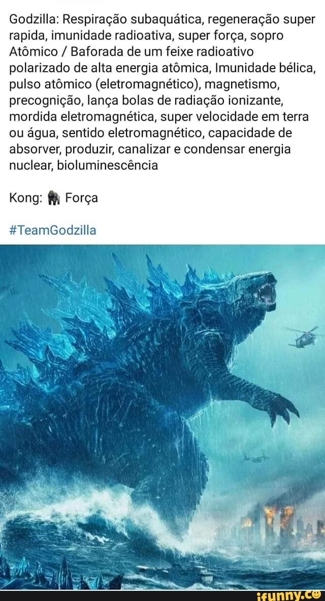 Godzilla: Respiração subaquática, regeneração super rapida, imunidade radioativa, super força, sopro
Atômico / Baforada de um feixe radioativo polarizado de alta energia atômica, Imunidade bélica, pulso atômico (eletromagnético), magnetismo, precognição, lança bolas de radiação ionizante, mordida eletromagnética, super velocidade em terra ou água, sentido eletromagnético, capacidade de absorver, produzir, canalizar e condensar energia nuclear, bioluminescência
Kong: Força
ATeamGodizilla