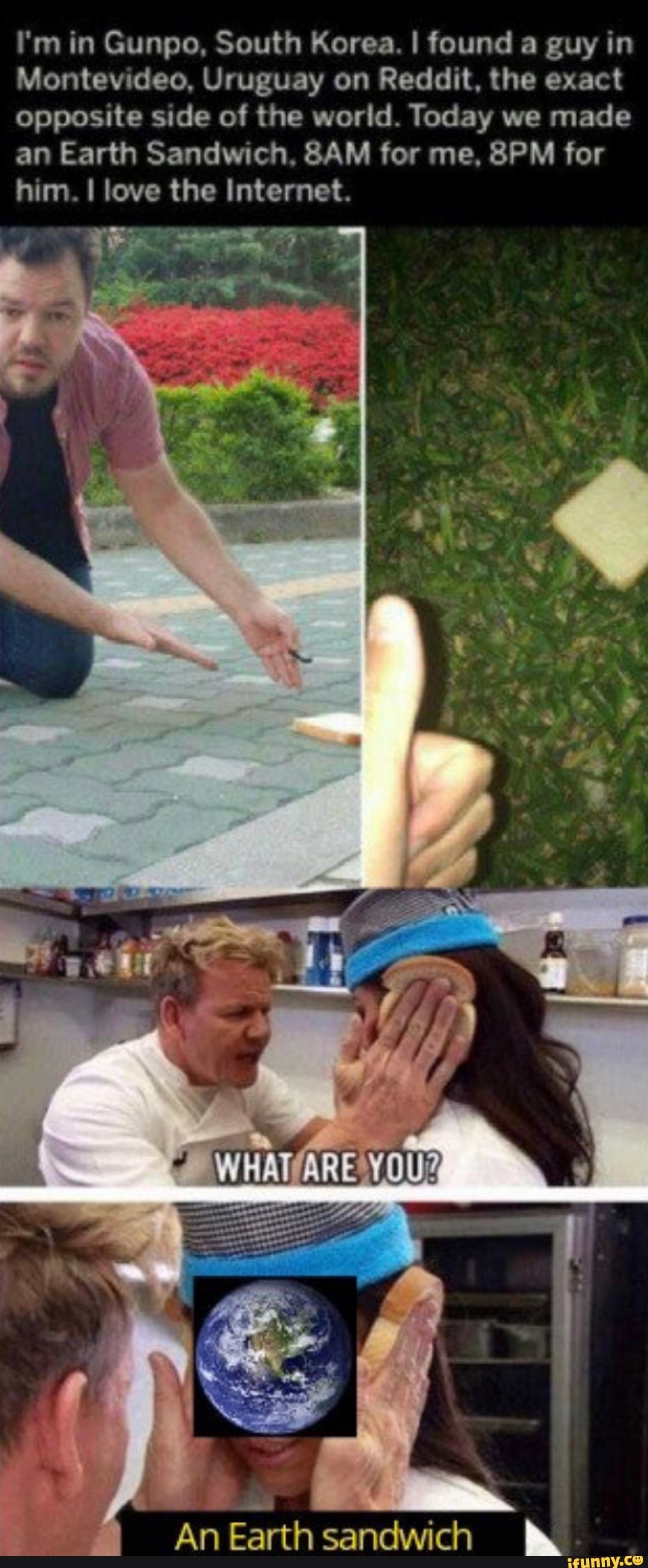 I'm in Gunpo, South Korea. I found a guy in
Montevideo, Uruguay on Reddit, the exact
opposite side of the world. Today we made
an Earth Sandwich, 8AM for me, 8PM for
him. I love the Internet.