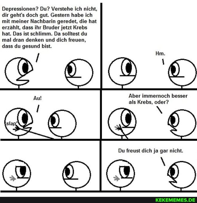 Depressionen? Du? Verstehe ich nicht, dir geht's doch gut. Gestern habe ich mit meiner Nachbarin geredet, die hat erzählt, dass ihr Bruder jetzt Krebs hat. Das ist schlimm. Da solltest du mal dran denken und dich freuen, dass du gesund bist.
'Aber immernoch besser als Krebs, oder?
Du freust dich ja gar nicht.