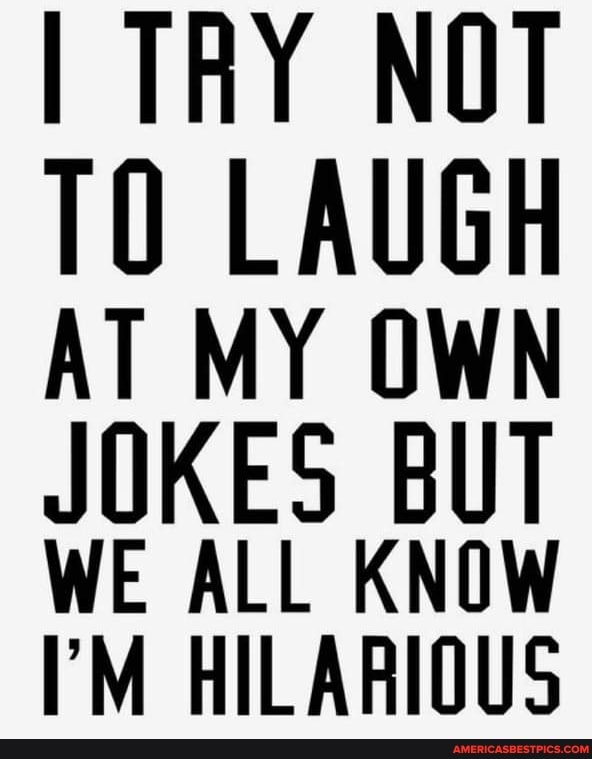 TRY NOT
TO LAUGH AT MY OWN
JOKES BUT WE ALL KNOW HILARIOUS