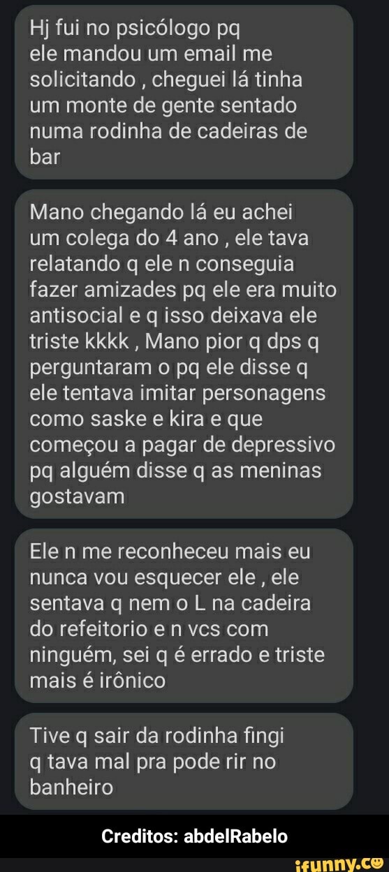Hj fui no psicólogo pq
ele mandou um email me solicitando , cheguei lá tinha um monte de gente sentado numa rodinha de cadeiras de bar
Mano chegando lá eu achei
um colega do 4 ano, ele tava relatando q ele n conseguia fazer amizades pq ele era muito antisocial q isso deixava ele triste kkkk , Mano pior q dps q perguntaram o pq ele disse q ele tentava imitar personagens como saske e kira e que começou a pagar de depressivo pq alguém disse q as meninas gostavam
Ele n me reconheceu mais eu nunca vou esquecer ele, ele sentava q nem o L na cadeira do refeitosio e n vcs com ninguém, sei q é errado e triste mais é irônico
Tive q sair da rodinha fingi
q tava mal pra pode rir no banheiro
Creditos: abdelRabelo - Creditos: abdelRabelo