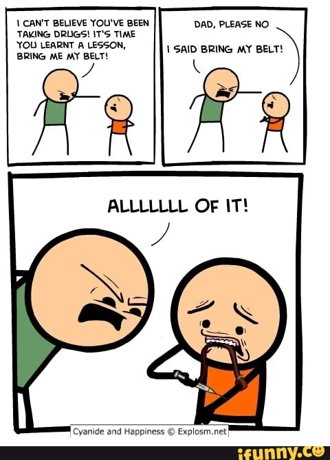 VCAN'T BELIEVE YOU'VE BEEN DAD, PLEASE NO
TAKING DRUGS! IT'S TIME
BRING ME MY BELT!
ANA
Cyanide and Happiness E) Explosm.net
