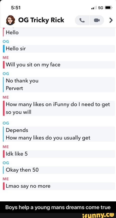 Mid
Hello
[Hello sir
ME
Will you sit on my face
No thank you
Pervert
ME How many likes on iFunny do I need to get so you will
Depends
How many likes do you usually get
ME
[Idk like 5
I Okay then 50
ME
Lmao say no more
Boys help a young mans dreams come tri - Boys help a young mans dreams come true