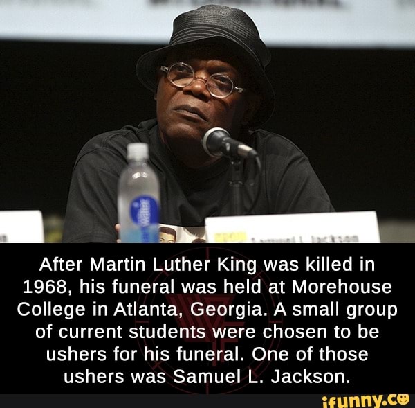 After Martin Luther King was killed in
1968, his funeral was held at Morehouse
College in Atlanta, Georgia. A small group
of current students were chosen to be
ushers for his funeral. One of those
ushers was Samuel L. Jackson.
