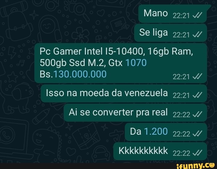 Mano
Se liga
Pc Gamer Intel 15-10400, 16gb Ram,
500gb Ssd Gtx 1070
Bs.130.000.000 2221
Isso na moeda da venezuela
Ai se converter pra real
Da 1.200
Kkkkkkkkkk