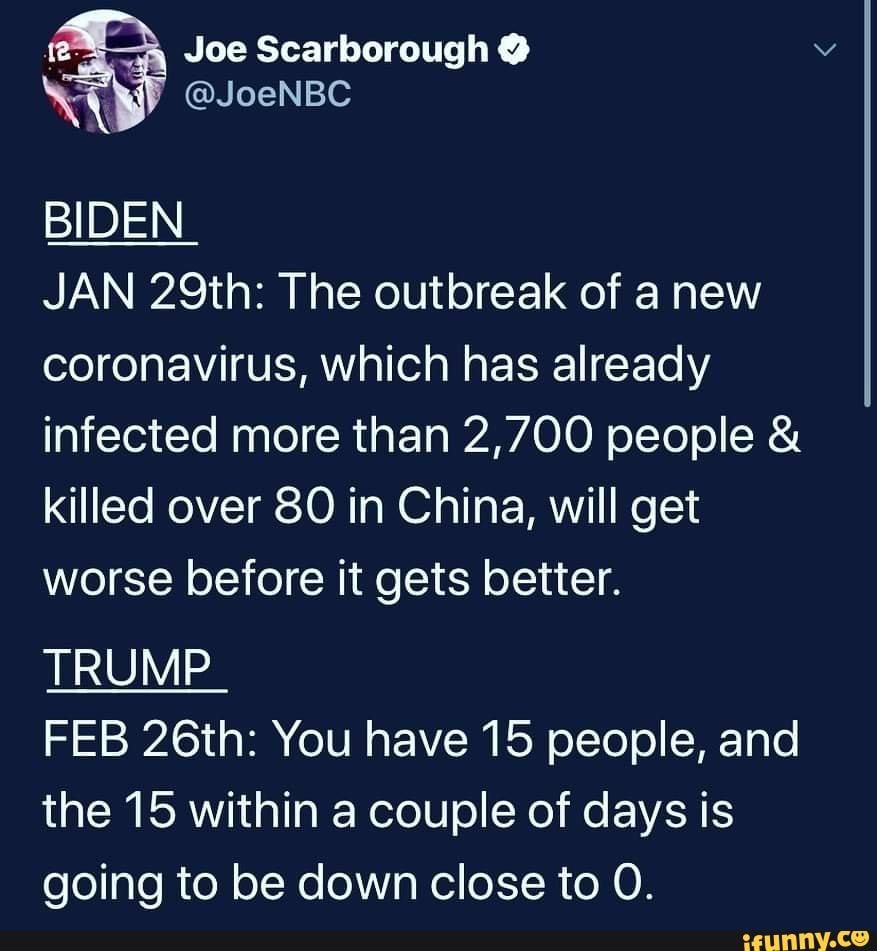 a Joe Scarborough Y
NA @JoeNBC
BIDEN
JAN 29th: The outbreak of anew
coronavirus, which has already
infected more than 2,700 people killed over 80 in China, will get
worse before it gets better.
TRUMP
FEB 26th: You have 15 people, and
the 15 within a couple of days is
going to be down close to O.