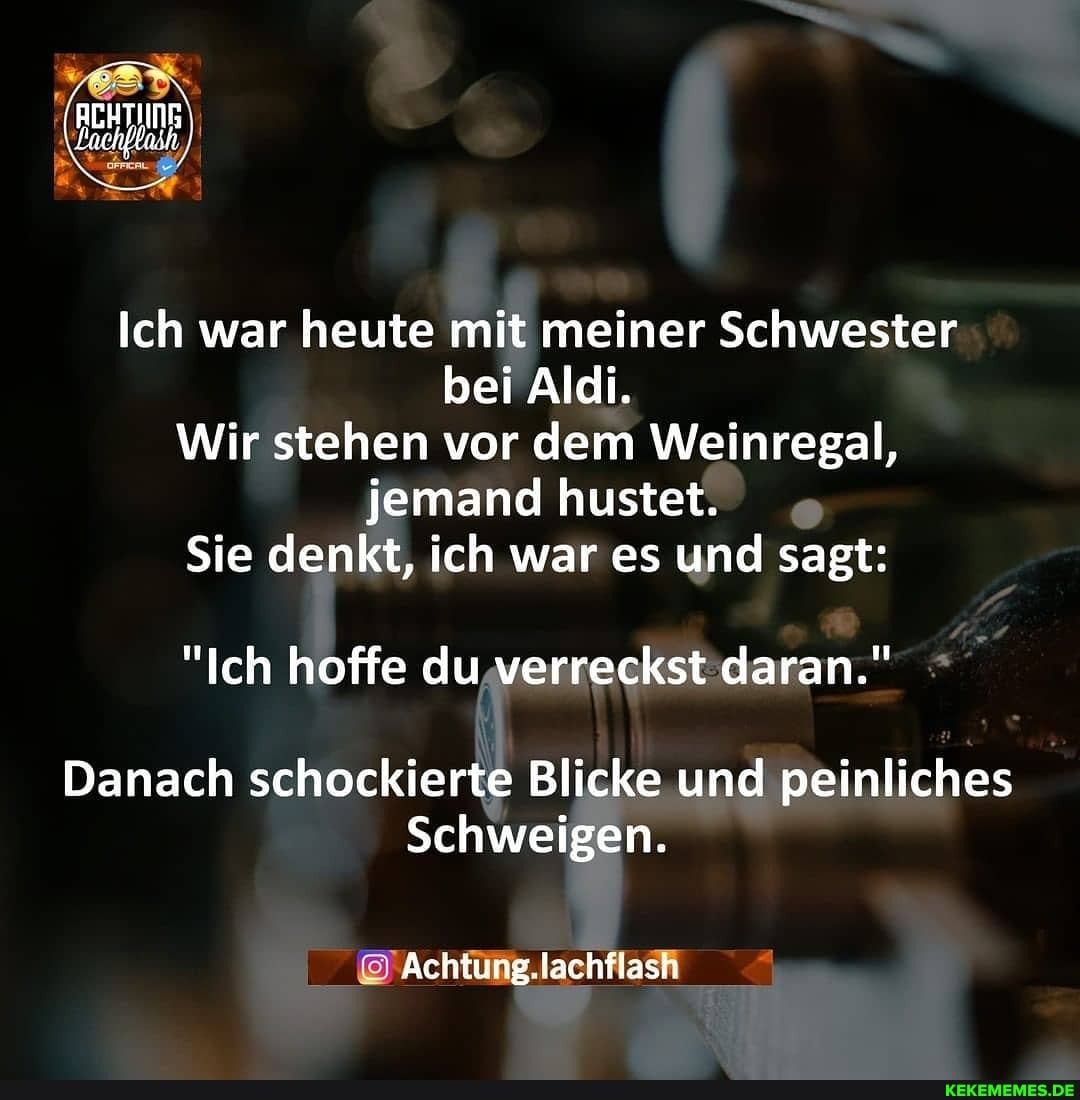 Ich war heute mit meiner Schwester bei Aldi.
Wir stehen vor dem Weinregal, jemand hustet.
Sie denkt, ich war es und sagt:
"Ich hoffe du verreckst daran."
Danach schockierte Blicke und peinliches
Schweigen.
@Achfüng.lachflasfi