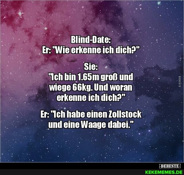 Blind-Daie:
Er: "Wie arkenne ich dich?"
Sie:
"Ich bin 1.65m groß und
wiege 66K9. Und woran erkenne ich dich?"
Er: Ich habe einen Zollsteck und eine Waage dabei"