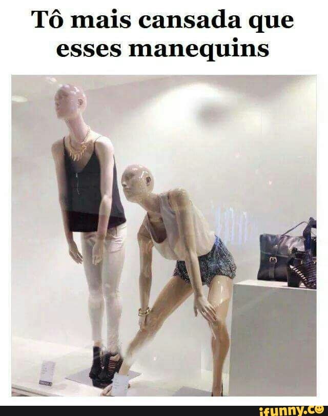 Tô mais cansada que
esses
manequins