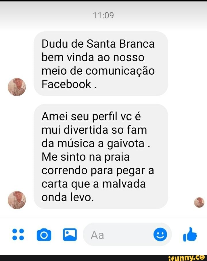 Dudu de Santa Branca bem vinda ao nosso meio de comunicação
Facebook .
Amei seu perfil vc é
mui divertida so fam
da música a gaivota.
Me sinto na praia
correndo para pegar a
carta que a malvada
onda levo. 8
(0) as O b
