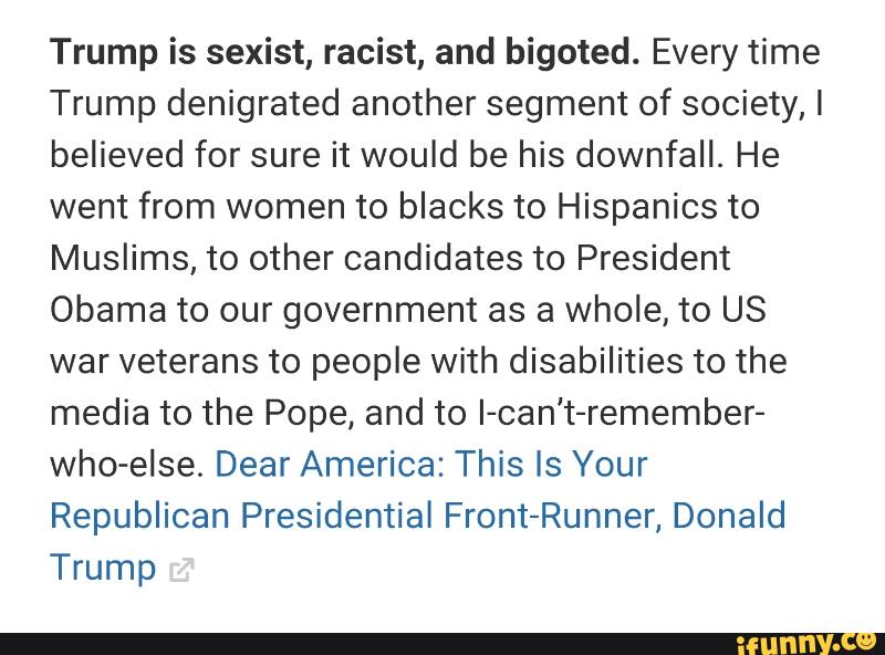 Trump is sexist, racist, and bigoted. Every time
Trump denigrated another segment of society, I
believed for sure it would be his downfall. He
went from women to blacks to Hispanics to
Muslims, to other candidates to President
Obama to our government as a whole, to US
war veterans to people with disabilities to the
media to the Pope, and to I-can't-remember-
who-else. Dear America: This Is Your
Republican Presidential Front-Runner, Donald
Trump