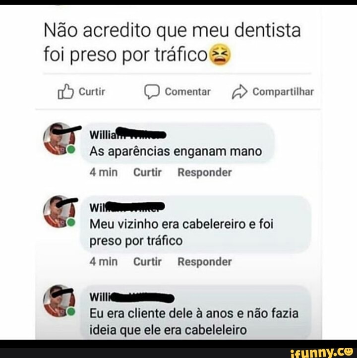 Não acredito que meu dentista foi preso por tráfico &s
Curtir Comentar Compartilhar
ar Willi
As aparências enganam mano
4min Curtir Responder
Meu vizinho era cabelereiro e foi
preso por tráfico
4min Curtir Responder
Eu era cliente dele à anos e não fazia ideia que ele era cabeleleiro