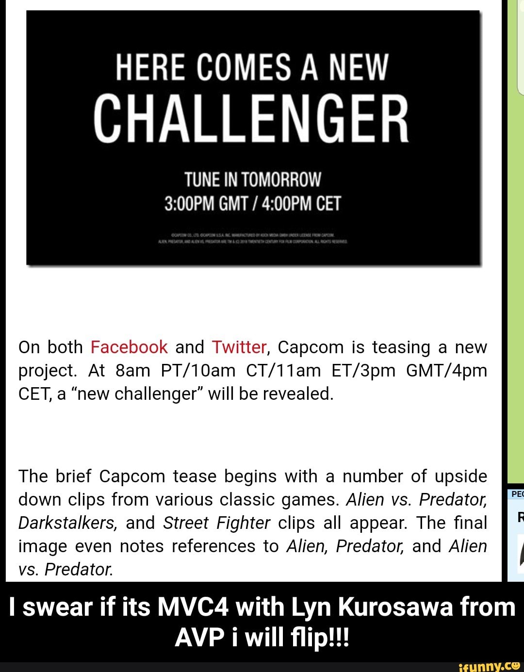 HERE COMES A NEW
CHALLENGER
TUNE IN TOMORROW
3:00PM GMT / 4:00PM CET
On both Facebook and Twitter, Capcom is teasing a new
project. At 8am PT/10am CT/11am ET/3pm GMT/4pm
CET, a “new challenger" will be revealed.
The brief Capcom tease begins with a number of upside
down clips from various classic games. Alien vs. Predator,
Darkstalkers, and Street Fighter clips all appear. The final
image even notes references to Alien, Predator, and Alien 1
vs. Predator.
I swear if its MVC4 with Lyn Kurosawa from
AVP i will flip!!! - I swear if its MVC4 with Lyn Kurosawa from AVP i will flip!!!