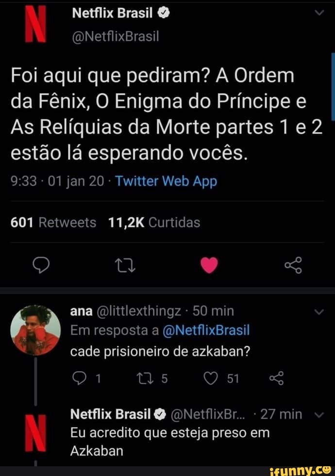 Netflix Brasil (ONetflixBrasil
Foi aqui que pediram? Ordem
da Fênix, O Enigma do Príncipe e
As Relíquias da Morte partes 1 e 2 estão lá esperando vocês.
601 Retweets 11,2K Curtidas
ana dlitilexthingz - 50 min
Em resposta a QNetflixBrasil cade prisioneiro de azkaban?
Qi
Netflix Brasil (ONetflixBr.. 27 min
Eu acredito que esteja preso em
Azkaban