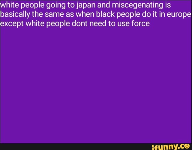 white people going to japan and miscegenating is
basically the same as when black people do it in europe
except white people dont need to use force