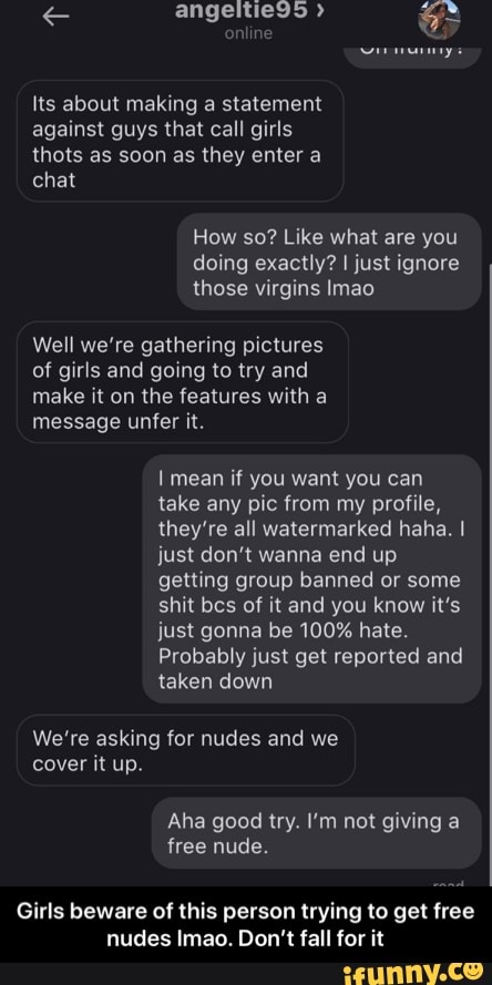 Its about making a statement
against guys that call girls
How so? Like what are you
doing exactly? I just ignore
those virgins Imao
Well we're gathering pictures
of girls and going to try and
make it on the features with a
I mean if you want you can
take any pic from my profile,
they're all watermarked haha. I
just don't wanna end up
getting group banned or some
shit bes of it and you know it's
just gonna be 100% hate.
Probably just get reported and
taken down
We're asking for nudes and we
cover it up.
Girls beware of this person trying to get free
nudes Imao. Don't fall for it - Girls beware of this person trying to get free nudes lmao. Don’t fall for it