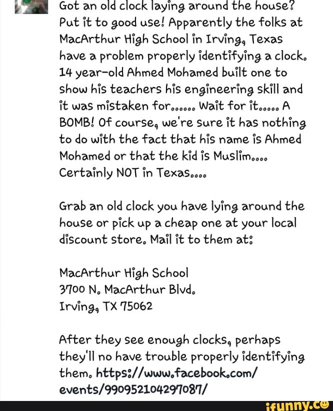 3! Got an
old clock laying around the house?
Put Tt to good use! Apparently the folks at
MacArthur High School in Irving, Texas
have a
problem properly identifying a
clock.
14 year-old Ahmed Mohamed built one to
show his teachers his engíneeríng skill and
Tt was mistaken forum., Wait for "itu”. A
BOMB! Of course, we're Sure 71: has nothing
to do with the fact that Ms name is Ahmed
Mohamed or
that the k'íd “fs Musl'ímnu
Certainly NOT in Texas,".
Grab an
old clock you have ly'íng around the
house or
pick up a
cheap one at your local
discount store. Mail Tt to them at:
MacArthur H79}: School
3700 N. MacArthur Blvd.
Irvíng, TX 75062
After they see enough clocks, perhaps
they'll no
have trouble properly identifying
them. https://www.facebook.com/
eventS/99095210429'708'7/
