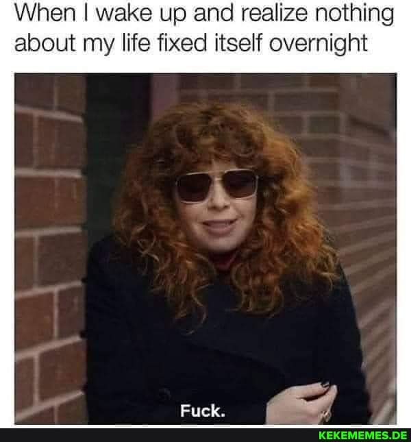 When I wake up and realize nothing about my life fixed itself overnight
Fuek.