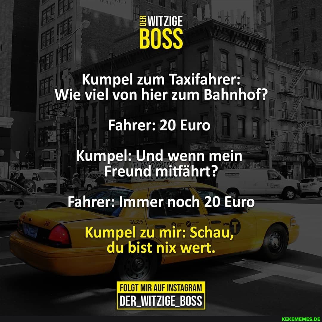 WITZIGE
Kumpel zum Taxifahrer:
Wie viel von hier zum Bahnhof?
Fahrer: 20 Euro
Kumpel: Und wenn mein
Freund mitfährt?
Fahrer: Immer noch 20 Euro
Kumpel zu mir: Schau,
du bist nix wert.
FOLGT MIR AUF INSTAGRAM
DER_WITZIGE_BOSS