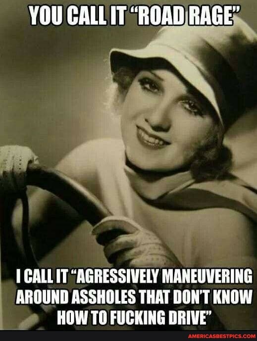 YOU CALL IT "ROAD RAGE
GALL IT "AGRESSIVELY MANEUVERING AROUND ASSHOLES THAT DON'T KNOW HOW TO FUCKING DRIVE'