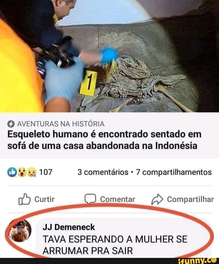 AVENTURAS NA HISTÓRIA Esqueleto humano é encontrado sentado em sofá de uma casa abandonada na Indonésia
107 3 comentários 7 compartilhamentos
Curtir
Comentar
Compartilhar
JJ Demeneck
TAVA ESPERANDO A MULHER SE ARRUMAR PRA SAIR