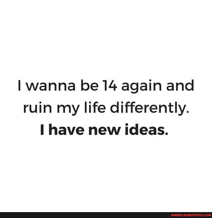 wanna be 14 again and ruin my life differently.
have new ideas.