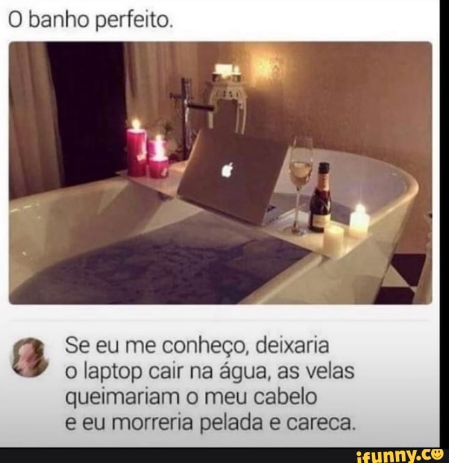 O banho perfeito.
Se eu me conheço, deixaria
o laptop cair na água, as velas queimariam o meu cabelo
e eu morreria pelada e careca.