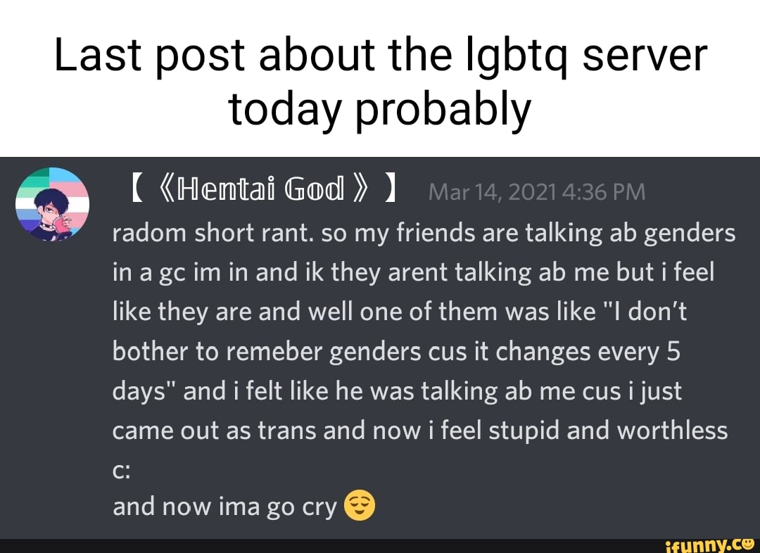 Last post about the Igbtq server
today probably
(Hentai God ) radom short rant. so my friends are talking ab genders in agc im in and ik they arent talking ab me but i feel like they are and well one of them was like "I don't bother to remeber genders cus it changes every 5 days" and i felt like he was talking ab me cus i just came out as trans and now i feel stupid and worthless cc: and now ima go cry @